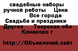 свадебные наборы (ручной работы) › Цена ­ 1 200 - Все города Свадьба и праздники » Другое   . Тверская обл.,Конаково г.